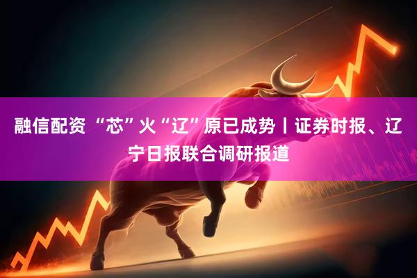 融信配资 “芯”火“辽”原已成势丨证券时报、辽宁日报联合调研报道