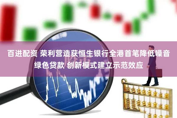 百进配资 荣利营造获恒生银行全港首笔降低噪音绿色贷款 创新模式建立示范效应
