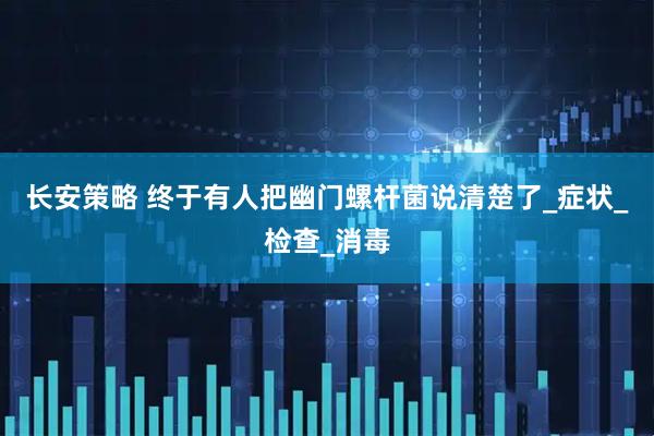 长安策略 终于有人把幽门螺杆菌说清楚了_症状_检查_消毒