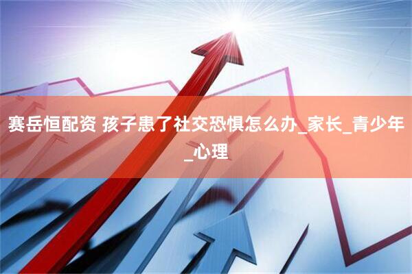 赛岳恒配资 孩子患了社交恐惧怎么办_家长_青少年_心理