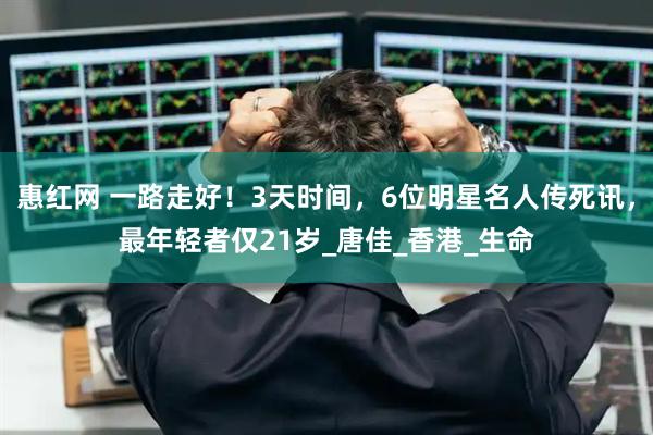 惠红网 一路走好！3天时间，6位明星名人传死讯，最年轻者仅21岁_唐佳_香港_生命