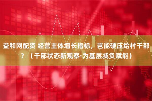 益和网配资 经营主体增长指标，岂能硬压给村干部？（干部状态新观察·为基层减负赋能）