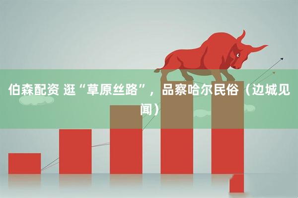 伯森配资 逛“草原丝路”，品察哈尔民俗（边城见闻）