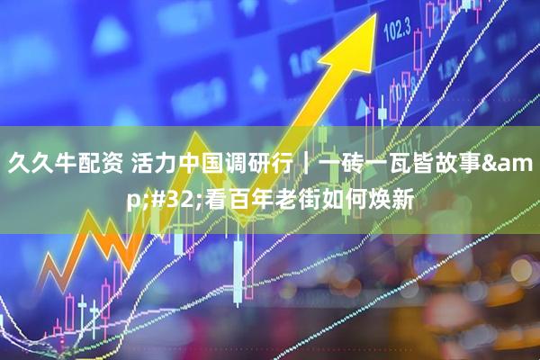 久久牛配资 活力中国调研行｜一砖一瓦皆故事&#32;看百年老街如何焕新
