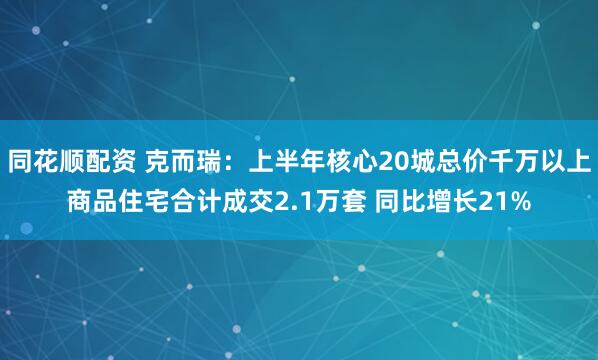 同花顺配资 克而瑞：上半年核心20城总价千万以上商品住宅合计成交2.1万套 同比增长21%