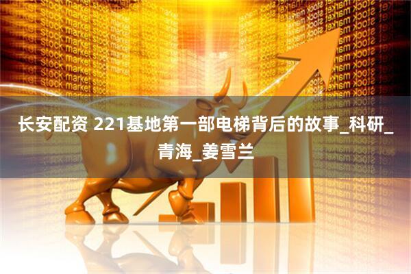 长安配资 221基地第一部电梯背后的故事_科研_青海_姜雪兰