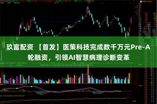 玖富配资 【首发】医策科技完成数千万元Pre-A轮融资，引领AI智慧病理诊断变革