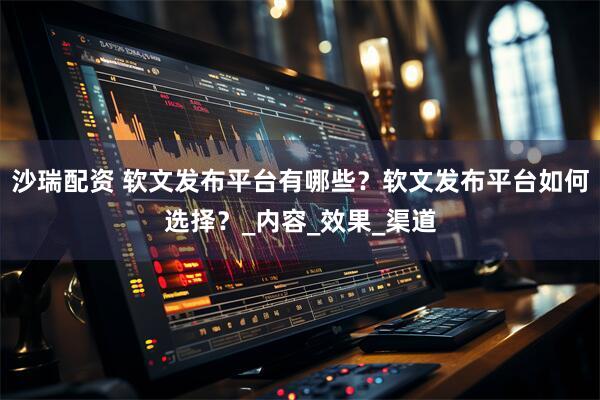 沙瑞配资 软文发布平台有哪些？软文发布平台如何选择？_内容_效果_渠道