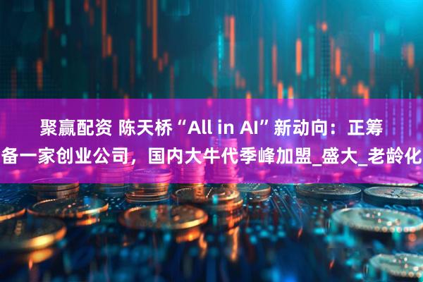 聚赢配资 陈天桥“All in AI”新动向：正筹备一家创业公司，国内大牛代季峰加盟_盛大_老龄化