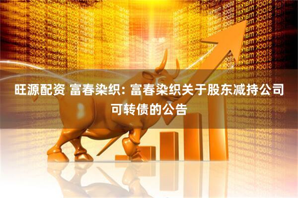旺源配资 富春染织: 富春染织关于股东减持公司可转债的公告