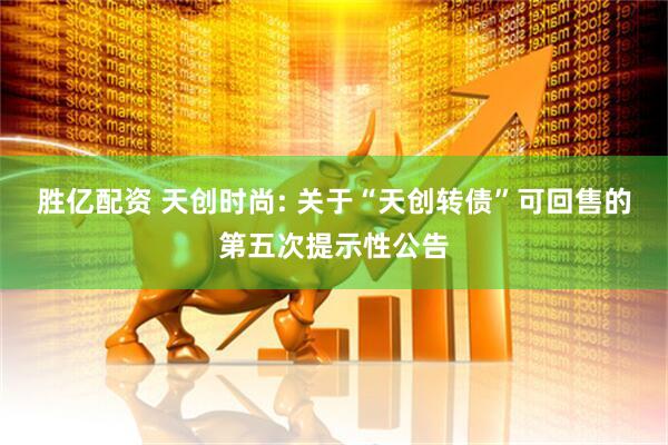 胜亿配资 天创时尚: 关于“天创转债”可回售的第五次提示性公告