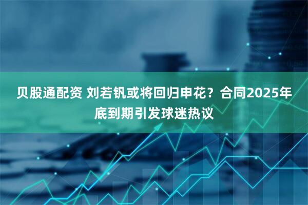 贝股通配资 刘若钒或将回归申花？合同2025年底到期引发球迷热议
