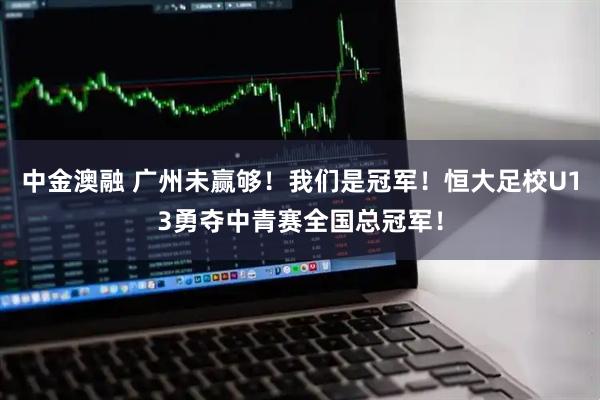 中金澳融 广州未赢够！我们是冠军！恒大足校U13勇夺中青赛全国总冠军！