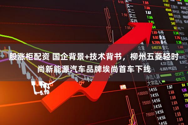 股涨柜配资 国企背景+技术背书，柳州五菱轻时尚新能源汽车品牌埃尚首车下线