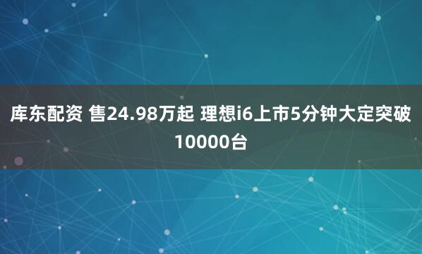 库东配资 售24.98万起 理想i6上市5分钟大定突破10000台