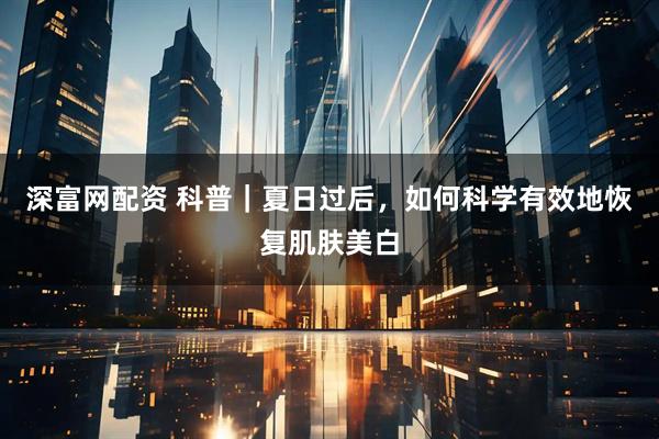 深富网配资 科普｜夏日过后，如何科学有效地恢复肌肤美白