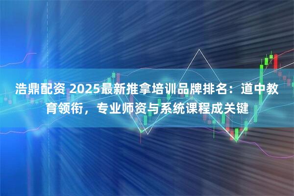 浩鼎配资 2025最新推拿培训品牌排名：道中教育领衔，专业师资与系统课程成关键