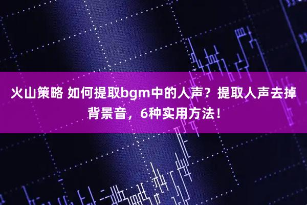 火山策略 如何提取bgm中的人声？提取人声去掉背景音，6种实用方法！