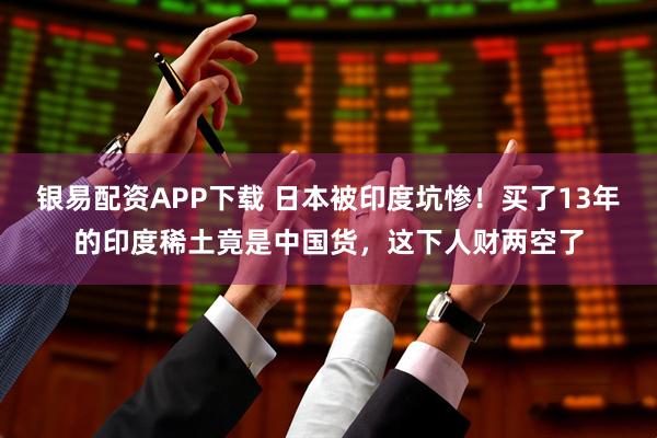 银易配资APP下载 日本被印度坑惨!买了13年的印度稀土竟是中国货,这下人财两空了