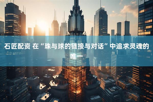 石匠配资 在“珠与球的链接与对话”中追求灵魂的唯一