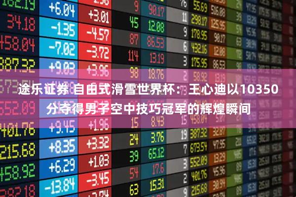 途乐证券 自由式滑雪世界杯：王心迪以10350分夺得男子空中技巧冠军的辉煌瞬间